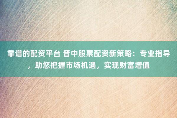 靠谱的配资平台 晋中股票配资新策略:专业指导,助您把握市场机遇,实现财富增值