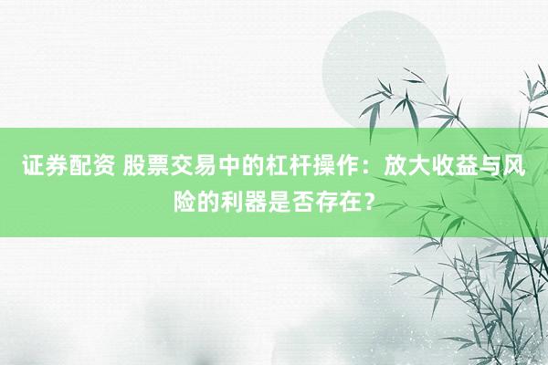 证券配资 股票交易中的杠杆操作:放大收益与风险的利器是否存在?