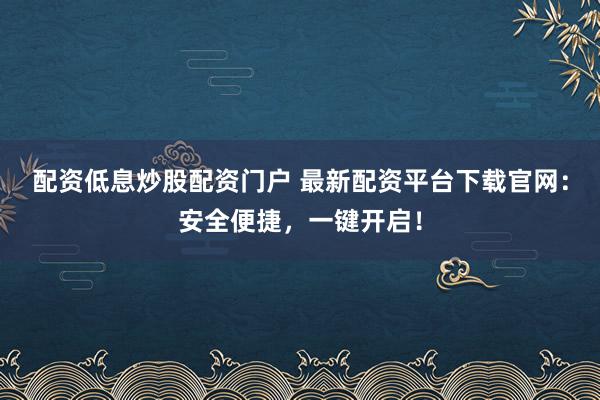 配资低息炒股配资门户 最新配资平台下载官网:安全便捷,一键开启!