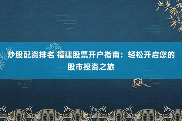 炒股配资排名 福建股票开户指南:轻松开启您的股市投资之旅