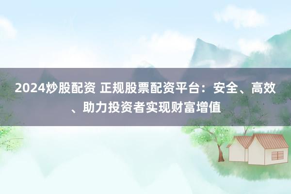 2024炒股配资 正规股票配资平台:安全、高效、助力投资者实现财富增值