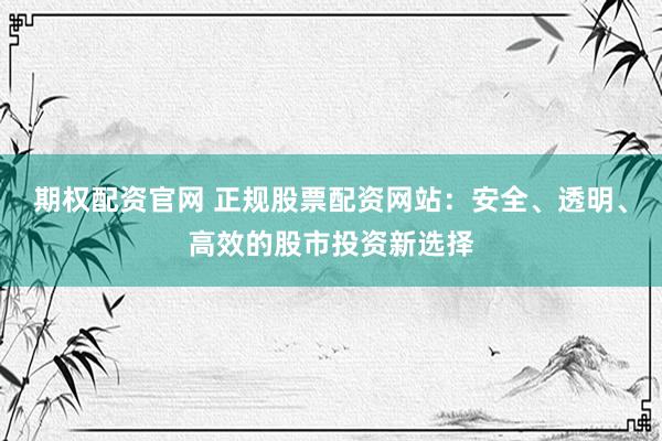 期权配资官网 正规股票配资网站:安全、透明、高效的股市投资新选择