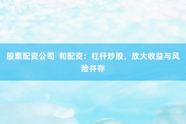 股票配资公司 和配资:杠杆炒股,放大收益与风险并存