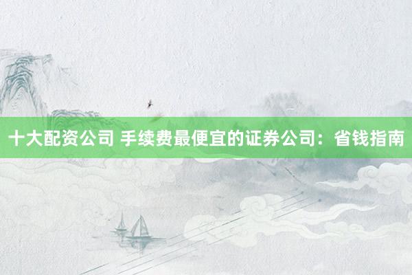 十大配资公司 手续费最便宜的证券公司：省钱指南