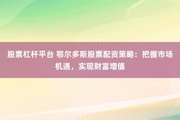 股票杠杆平台 鄂尔多斯股票配资策略：把握市场机遇，实现财富增值