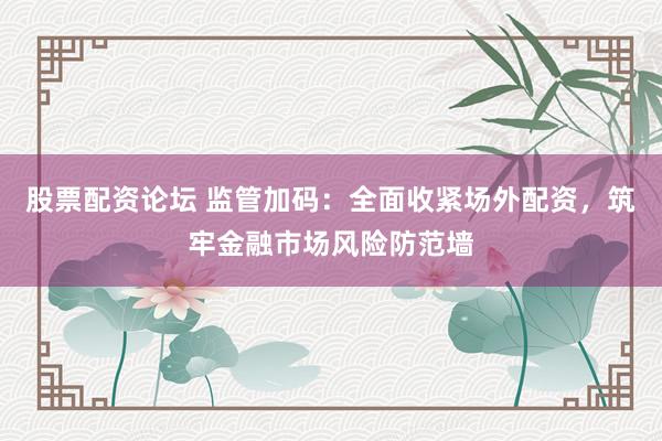 股票配资论坛 监管加码：全面收紧场外配资，筑牢金融市场风险防范墙