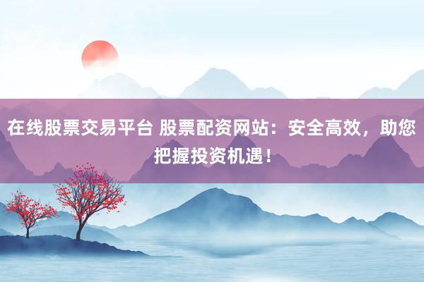 在线股票交易平台 股票配资网站：安全高效，助您把握投资机遇！