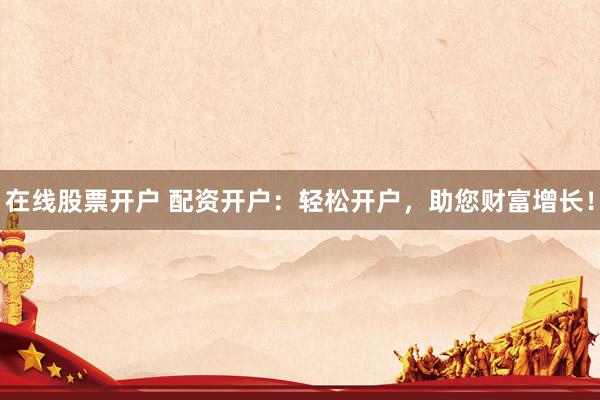 在线股票开户 配资开户:轻松开户,助您财富增长!