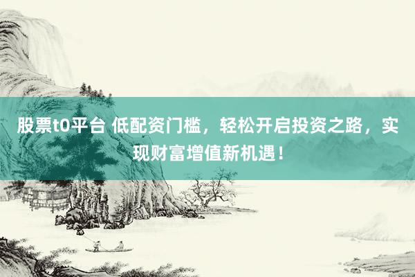 股票t0平台 低配资门槛，轻松开启投资之路，实现财富增值新机遇！