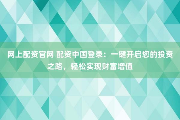网上配资官网 配资中国登录：一键开启您的投资之路，轻松实现财富增值