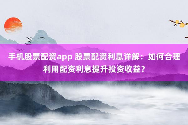 手机股票配资app 股票配资利息详解：如何合理利用配资利息提升投资收益？