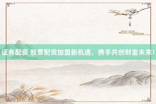 证券配资 股票配资加盟新机遇，携手共创财富未来！