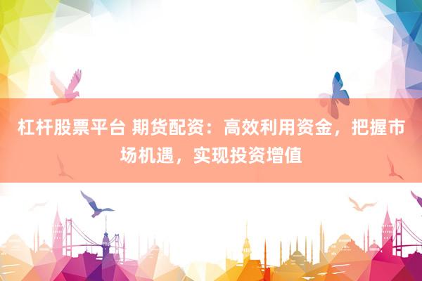 杠杆股票平台 期货配资：高效利用资金，把握市场机遇，实现投资增值