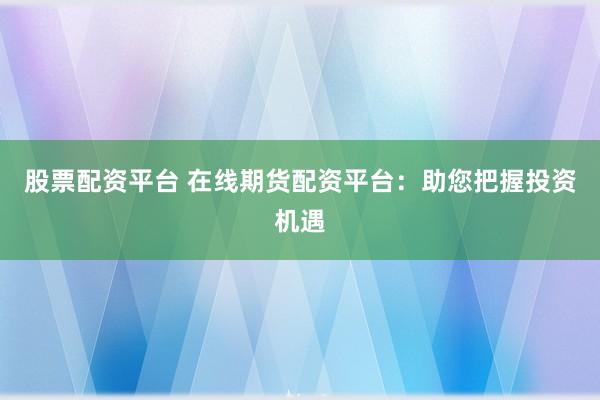 股票配资平台 在线期货配资平台：助您把握投资机遇