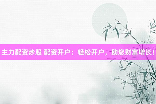 主力配资炒股 配资开户：轻松开户，助您财富增长！