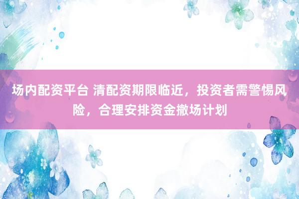 场内配资平台 清配资期限临近，投资者需警惕风险，合理安排资金撤场计划