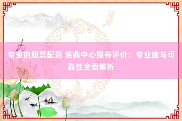 专业的股票配资 浩鼎中心服务评价：专业度与可靠性全面解析