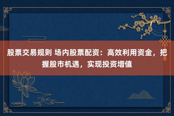 股票交易规则 场内股票配资：高效利用资金，把握股市机遇，实现投资增值