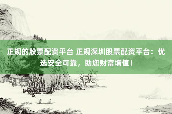 正规的股票配资平台 正规深圳股票配资平台：优选安全可靠，助您财富增值！