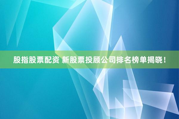 股指股票配资 新股票投顾公司排名榜单揭晓！