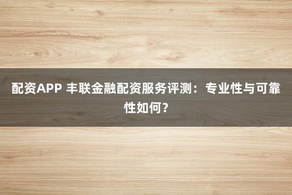 配资APP 丰联金融配资服务评测:专业性与可靠性如何?