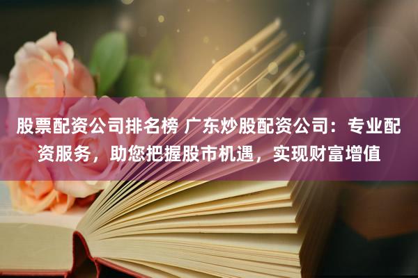 股票配资公司排名榜 广东炒股配资公司:专业配资服务,助您把握股市机遇,实现财富增值