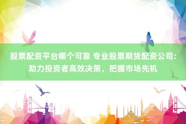 股票配资平台哪个可靠 专业股票期货配资公司：助力投资者高效决策，把握市场先机
