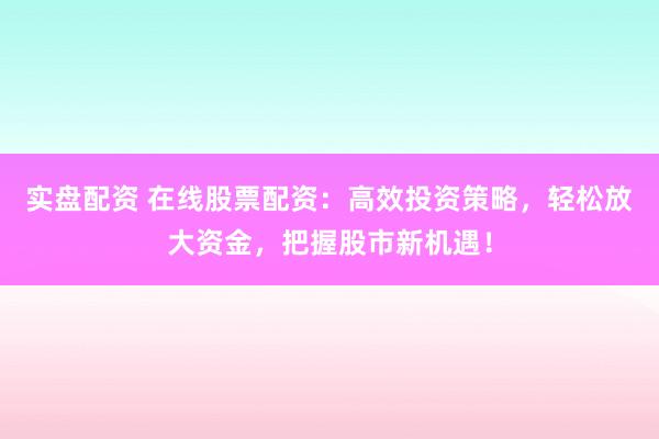 实盘配资 在线股票配资：高效投资策略，轻松放大资金，把握股市新机遇！