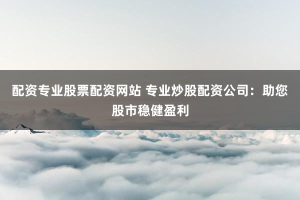 配资专业股票配资网站 专业炒股配资公司：助您股市稳健盈利
