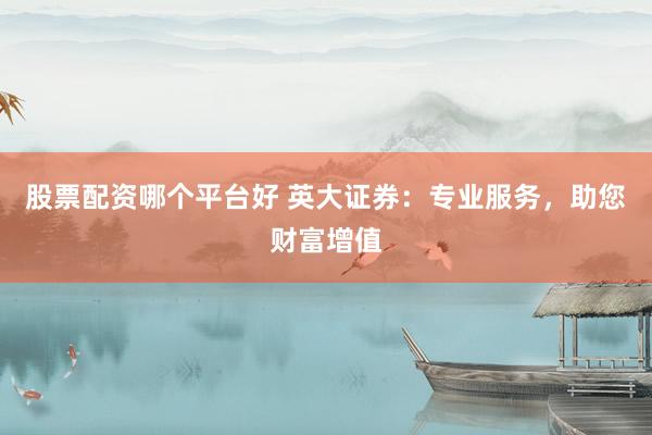 股票配资哪个平台好 英大证券：专业服务，助您财富增值