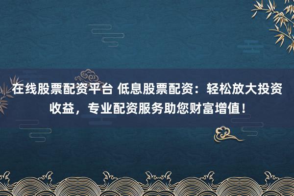 在线股票配资平台 低息股票配资：轻松放大投资收益，专业配资服务助您财富增值！