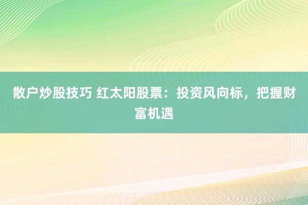 散户炒股技巧 红太阳股票：投资风向标，把握财富机遇