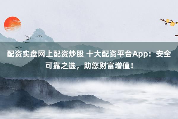 配资实盘网上配资炒股 十大配资平台App：安全可靠之选，助您财富增值！