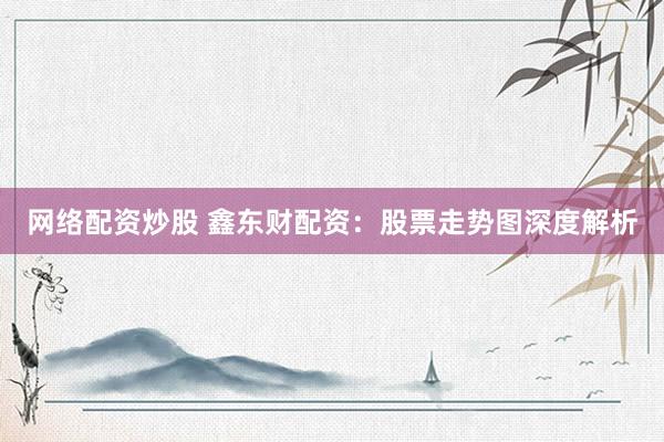 网络配资炒股 鑫东财配资：股票走势图深度解析