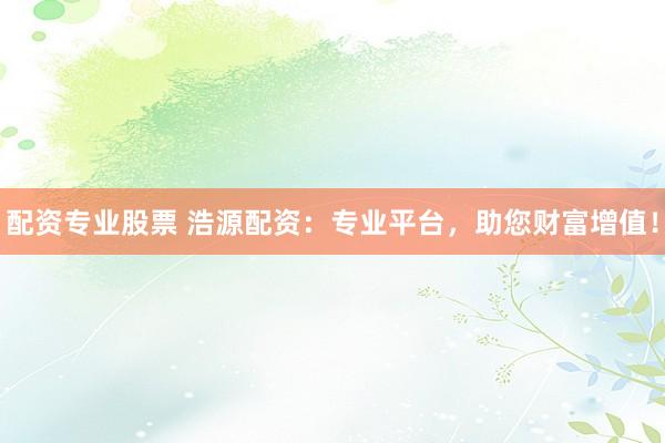 配资专业股票 浩源配资：专业平台，助您财富增值！
