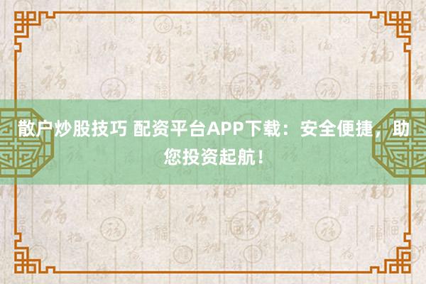 散户炒股技巧 配资平台APP下载：安全便捷，助您投资起航！