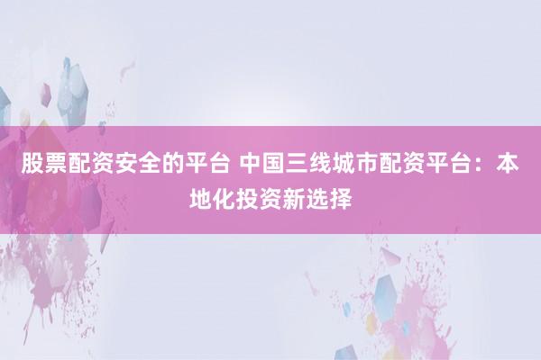 股票配资安全的平台 中国三线城市配资平台：本地化投资新选择