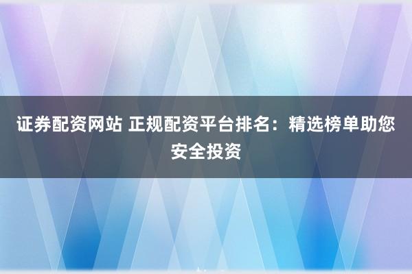 证券配资网站 正规配资平台排名：精选榜单助您安全投资