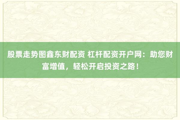 股票走势图鑫东财配资 杠杆配资开户网：助您财富增值，轻松开启投资之路！