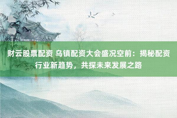 财云股票配资 乌镇配资大会盛况空前：揭秘配资行业新趋势，共探未来发展之路
