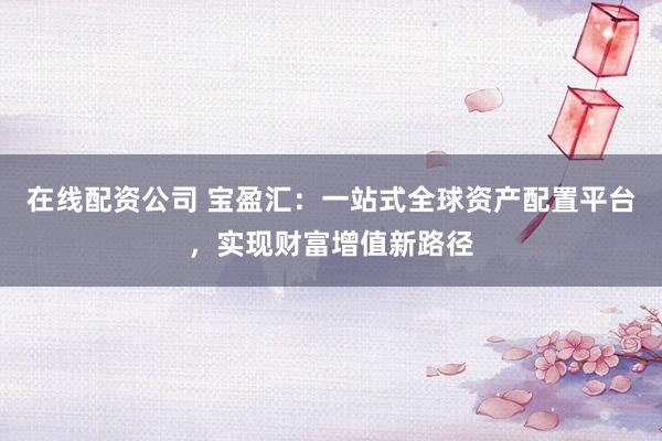在线配资公司 宝盈汇:一站式全球资产配置平台,实现财富增值新路径