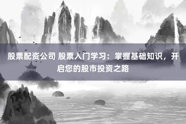 股票配资公司 股票入门学习：掌握基础知识，开启您的股市投资之路